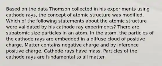 Based on the data Thomson collected in his experiments using cathode rays, the concept of atomic structure was modified. Which of the following statements about the atomic structure were validated by his cathode ray experiments? There are subatomic size particles in an atom. In the atom, the particles of the cathode rays are embedded in a diffuse cloud of positive charge. Matter contains negative charge and by inference positive charge. Cathode rays have mass. Particles of the cathode rays are fundamental to all matter.