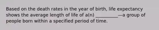 Based on the death rates in the year of birth, life expectancy shows the average length of life of a(n) __________—a group of people born within a specified period of time.