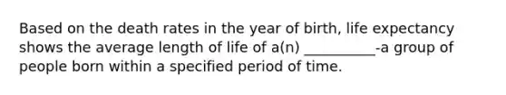 Based on the death rates in the year of birth, life expectancy shows the average length of life of a(n) __________-a group of people born within a specified period of time.