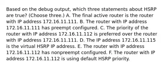 Based on the debug output, which three statements about HSRP are true? (Choose three.) A. The final active router is the router with IP address 172.16.11.111. B. The router with IP address 172.16.11.111 has preempt configured. C. The priority of the router with IP address 172.16.11.112 is preferred over the router with IP address 172.16.11.111. D. The IP address 172.16.11.115 is the virtual HSRP IP address. E. The router with IP address 172.16.11.112 has nonpreempt configured. F. The router with IP address 172.16.11.112 is using default HSRP priority.