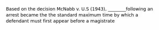 Based on the decision McNabb v. U.S (1943), ________following an arrest became the the standard maximum time by which a defendant must first appear before a magistrate