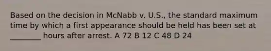 Based on the decision in McNabb v. U.S., the standard maximum time by which a first appearance should be held has been set at ________ hours after arrest. A 72 B 12 C 48 D 24