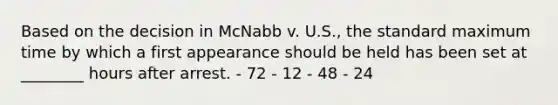 Based on the decision in McNabb v. U.S., the standard maximum time by which a first appearance should be held has been set at ________ hours after arrest. - 72 - 12 - 48 - 24