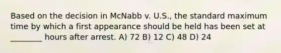 Based on the decision in McNabb v. U.S., the standard maximum time by which a first appearance should be held has been set at ________ hours after arrest. A) 72 B) 12 C) 48 D) 24