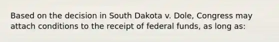 Based on the decision in South Dakota v. Dole, Congress may attach conditions to the receipt of federal funds, as long as: