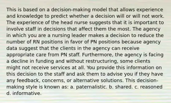 This is based on a decision-making model that allows experience and knowledge to predict whether a decision will or will not work. The experience of the head nurse suggests that it is important to involve staff in decisions that affect them the most. The agency in which you are a nursing leader makes a decision to reduce the number of RN positions in favor of PN positions because agency data suggest that the clients in the agency can receive appropriate care from PN staff. Furthermore, the agency is facing a decline in funding and without restructuring, some clients might not receive services at all. You provide this information on this decision to the staff and ask them to advise you if they have any feedback, concerns, or alternative solutions. This decision-making style is known as: a. paternalistic. b. shared. c. reasoned d. informative.