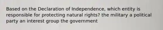 Based on the Declaration of Independence, which entity is responsible for protecting natural rights? the military a political party an interest group the government