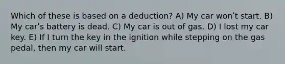 Which of these is based on a deduction? A) My car wonʹt start. B) My carʹs battery is dead. C) My car is out of gas. D) I lost my car key. E) If I turn the key in the ignition while stepping on the gas pedal, then my car will start.