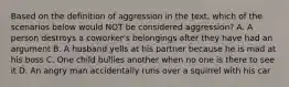 Based on the definition of aggression in the text, which of the scenarios below would NOT be considered aggression? A. A person destroys a coworker's belongings after they have had an argument B. A husband yells at his partner because he is mad at his boss C. One child bullies another when no one is there to see it D. An angry man accidentally runs over a squirrel with his car