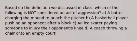 Based on the definition we discussed in class, which of the following is NOT considered an act of aggression? a) A batter charging the mound to punch the pitcher b) A basketball player pushing an opponent after a block c) An ice skater paying someone to injury their opponent's knee d) A coach throwing a chair onto an empty court