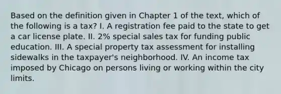 Based on the definition given in Chapter 1 of the text, which of the following is a tax? I. A registration fee paid to the state to get a car license plate. II. 2% special sales tax for funding public education. III. A special property tax assessment for installing sidewalks in the taxpayer's neighborhood. IV. An income tax imposed by Chicago on persons living or working within the city limits.