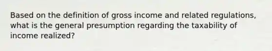 Based on the definition of gross income and related regulations, what is the general presumption regarding the taxability of income realized?