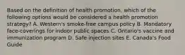 Based on the definition of health promotion, which of the following options would be considered a health promotion strategy? A. Western's smoke-free campus policy B. Mandatory face-coverings for indoor public spaces C. Ontario's vaccine and immunization program D. Safe injection sites E. Canada's Food Guide