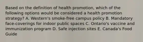 Based on the definition of health promotion, which of the following options would be considered a health promotion strategy? A. Western's smoke-free campus policy B. Mandatory face-coverings for indoor public spaces C. Ontario's vaccine and immunization program D. Safe injection sites E. Canada's Food Guide