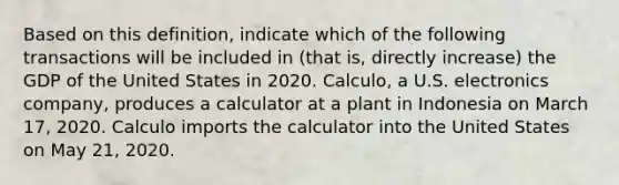 Based on this definition, indicate which of the following transactions will be included in (that is, directly increase) the GDP of the United States in 2020. Calculo, a U.S. electronics company, produces a calculator at a plant in Indonesia on March 17, 2020. Calculo imports the calculator into the United States on May 21, 2020.