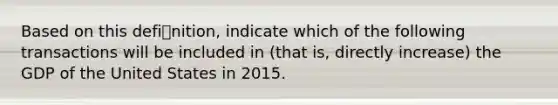 Based on this definition, indicate which of the following transactions will be included in (that is, directly increase) the GDP of the United States in 2015.