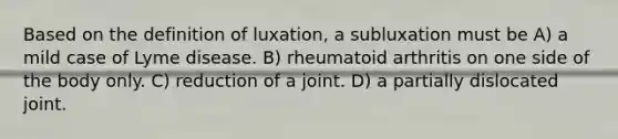 Based on the definition of luxation, a subluxation must be A) a mild case of Lyme disease. B) rheumatoid arthritis on one side of the body only. C) reduction of a joint. D) a partially dislocated joint.