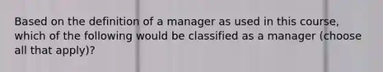 Based on the definition of a manager as used in this course, which of the following would be classified as a manager (choose all that apply)?