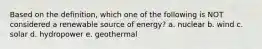 Based on the definition, which one of the following is NOT considered a renewable source of energy? a. nuclear b. wind c. solar d. hydropower e. geothermal