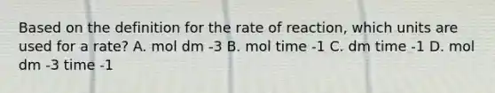 Based on the definition for the rate of reaction, which units are used for a rate? A. mol dm -3 B. mol time -1 C. dm time -1 D. mol dm -3 time -1