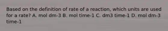 Based on the definition of rate of a reaction, which units are used for a rate? A. mol dm-3 B. mol time-1 C. dm3 time-1 D. mol dm-3 time-1