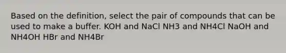 Based on the definition, select the pair of compounds that can be used to make a buffer. KOH and NaCl NH3 and NH4Cl NaOH and NH4OH HBr and NH4Br