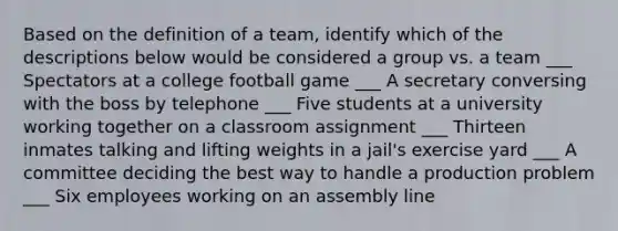 Based on the definition of a team, identify which of the descriptions below would be considered a group vs. a team ___ Spectators at a college football game ___ A secretary conversing with the boss by telephone ___ Five students at a university working together on a classroom assignment ___ Thirteen inmates talking and lifting weights in a jail's exercise yard ___ A committee deciding the best way to handle a production problem ___ Six employees working on an assembly line