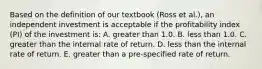 Based on the definition of our textbook (Ross et al.), an independent investment is acceptable if the profitability index (PI) of the investment is: A. greater than 1.0. B. less than 1.0. C. greater than the internal rate of return. D. less than the internal rate of return. E. greater than a pre-specified rate of return.