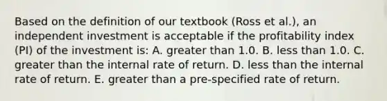 Based on the definition of our textbook (Ross et al.), an independent investment is acceptable if the profitability index (PI) of the investment is: A. <a href='https://www.questionai.com/knowledge/ktgHnBD4o3-greater-than' class='anchor-knowledge'>greater than</a> 1.0. B. <a href='https://www.questionai.com/knowledge/k7BtlYpAMX-less-than' class='anchor-knowledge'>less than</a> 1.0. C. greater than the internal rate of return. D. less than the internal rate of return. E. greater than a pre-specified rate of return.