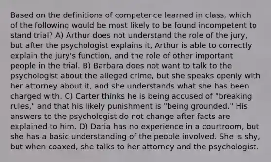 Based on the definitions of competence learned in class, which of the following would be most likely to be found incompetent to stand trial? A) Arthur does not understand the role of the jury, but after the psychologist explains it, Arthur is able to correctly explain the jury's function, and the role of other important people in the trial. B) Barbara does not want to talk to the psychologist about the alleged crime, but she speaks openly with her attorney about it, and she understands what she has been charged with. C) Carter thinks he is being accused of "breaking rules," and that his likely punishment is "being grounded." His answers to the psychologist do not change after facts are explained to him. D) Daria has no experience in a courtroom, but she has a basic understanding of the people involved. She is shy, but when coaxed, she talks to her attorney and the psychologist.