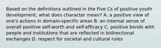 Based on the definitions outlined in the Five Cs of positive youth development, what does character mean? A. a positive view of one's actions in domain-specific areas B. an internal sense of overall positive self-worth and self-efficacy C. positive bonds with people and institutions that are reflected in bidirectional exchanges D. respect for societal and cultural rules