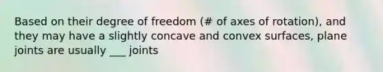 Based on their degree of freedom (# of axes of rotation), and they may have a slightly concave and convex surfaces, plane joints are usually ___ joints