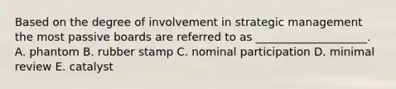 Based on the degree of involvement in strategic management the most passive boards are referred to as​ ____________________. A. phantom B. rubber stamp C. nominal participation D. minimal review E. catalyst