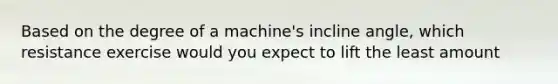 Based on the degree of a machine's incline angle, which resistance exercise would you expect to lift the least amount