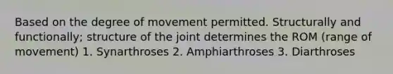 Based on the degree of movement permitted. Structurally and functionally; structure of the joint determines the ROM (range of movement) 1. Synarthroses 2. Amphiarthroses 3. Diarthroses