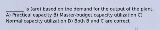 ________ is (are) based on the demand for the output of the plant. A) Practical capacity B) Master-budget capacity utilization C) Normal capacity utilization D) Both B and C are correct