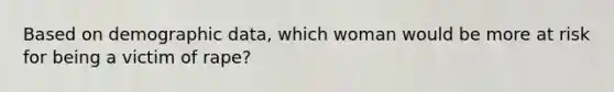 Based on demographic data, which woman would be more at risk for being a victim of rape?