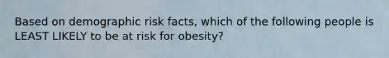 Based on demographic risk facts, which of the following people is LEAST LIKELY to be at risk for obesity?