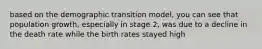 based on the demographic transition model, you can see that population growth, especially in stage 2, was due to a decline in the death rate while the birth rates stayed high