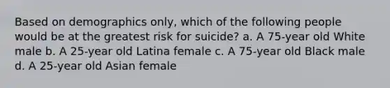 Based on demographics only, which of the following people would be at the greatest risk for suicide? a. A 75-year old White male b. A 25-year old Latina female c. A 75-year old Black male d. A 25-year old Asian female