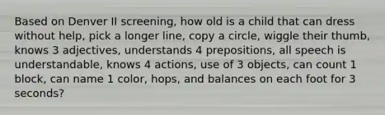 Based on Denver II screening, how old is a child that can dress without help, pick a longer line, copy a circle, wiggle their thumb, knows 3 adjectives, understands 4 prepositions, all speech is understandable, knows 4 actions, use of 3 objects, can count 1 block, can name 1 color, hops, and balances on each foot for 3 seconds?