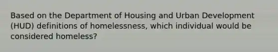 Based on the Department of Housing and Urban Development (HUD) definitions of homelessness, which individual would be considered homeless?