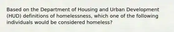 Based on the Department of Housing and Urban Development (HUD) definitions of homelessness, which one of the following individuals would be considered homeless?