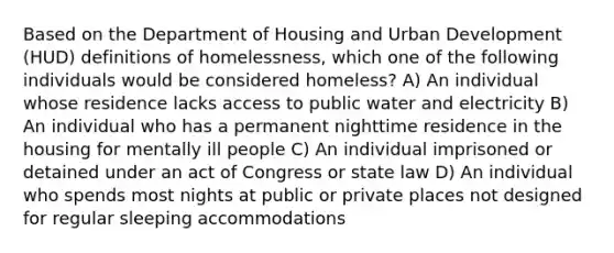 Based on the Department of Housing and Urban Development (HUD) definitions of homelessness, which one of the following individuals would be considered homeless? A) An individual whose residence lacks access to public water and electricity B) An individual who has a permanent nighttime residence in the housing for mentally ill people C) An individual imprisoned or detained under an act of Congress or state law D) An individual who spends most nights at public or private places not designed for regular sleeping accommodations