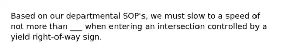 Based on our departmental SOP's, we must slow to a speed of not more than ___ when entering an intersection controlled by a yield right-of-way sign.