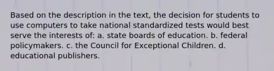 Based on the description in the text, the decision for students to use computers to take national standardized tests would best serve the interests of: a. state boards of education. b. federal policymakers. c. the Council for Exceptional Children. d. educational publishers.