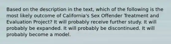 Based on the description in the text, which of the following is the most likely outcome of California's Sex Offender Treatment and Evaluation Project? It will probably receive further study. It will probably be expanded. It will probably be discontinued. It will probably become a model.