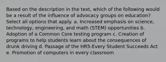 Based on the description in the text, which of the following would be a result of the influence of advocacy groups on education? Select all options that apply. a. Increased emphasis on science, technology, engineering, and math (STEM) opportunities b. Adoption of a Common Core testing program c. Creation of programs to help students learn about the consequences of drunk driving d. Passage of the HR5-Every Student Succeeds Act e. Promotion of computers in every classroom