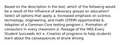 Based on the description in the text, which of the following would be a result of the influence of advocacy groups on education? Select all options that apply. a. Increased emphasis on science, technology, engineering, and math (STEM) opportunities b. Adoption of a Common Core testing program c. Promotion of computers in every classroom d. Passage of the HR5-Every Student Succeeds Act e. Creation of programs to help students learn about the consequences of drunk driving