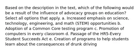 Based on the description in the text, which of the following would be a result of the influence of advocacy groups on education? Select all options that apply. a. Increased emphasis on science, technology, engineering, and math (STEM) opportunities b. Adoption of a Common Core testing program c. Promotion of computers in every classroom d. Passage of the HR5-Every Student Succeeds Act e. Creation of programs to help students learn about the consequences of drunk driving